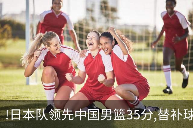 !日本队领先中国男篮35分,替补球员冲中国队做哭鼻子嘲讽