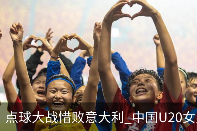 点球大战惜败意大利 中国U20女足无缘世界杯八强